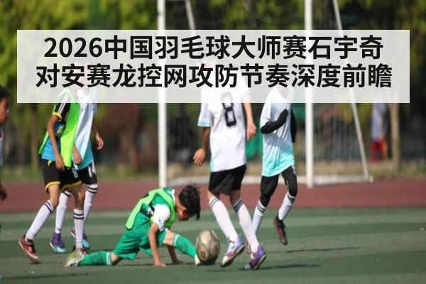 2026中国羽毛球大师赛石宇奇对安赛龙控网攻防节奏深度前瞻 | kaiyun
